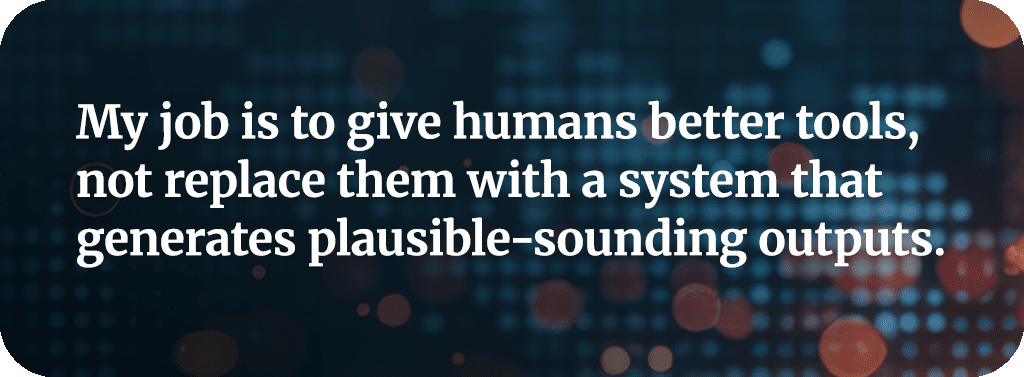 My job is to give humans better tools, not replace them with a system that generates plausible-sounding outputs.