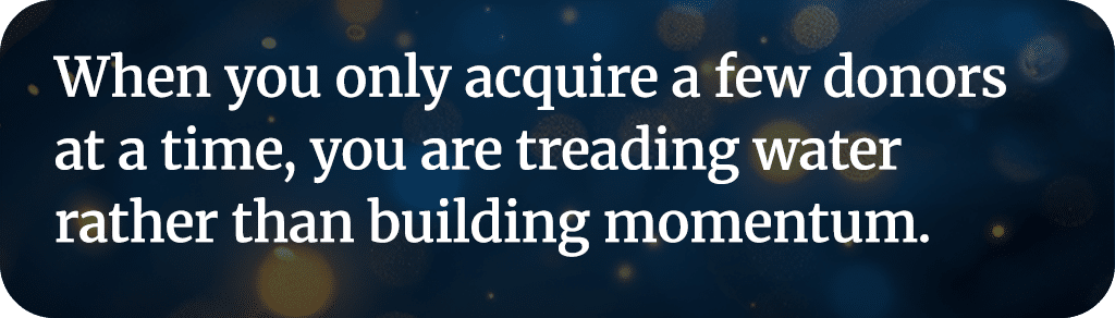 When you only acquire a few donors at a time, you are treading water rather than building momentum.